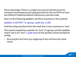 65
TRANSFORMING NETWORKING & STORAGE
Minor advantage: There is a single Linux kernel infrastructure for
containers (namespacesand cgroups) while for Xen an KVM we have
two different implementations withoutany common code.
Now run the following iptables rule (from anywhere in the system):
iptables -A OUTPUT -m cgroup --path test -j LOG
And then ping anywhere from the shell that is now a process in “test”.
The socket created has a pointer to “test” v2 cgroup, and the iptables
match rule is for “test” (--path test). So the packets will be dumped to
syslog.
• Running this test from any subgroupof test will have the same
result.
 