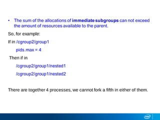 • The sum of the allocations of immediatesubgroups can not exceed
the amount of resources available to the parent.
So, for example:
If in /cgroup2/group1
pids.max = 4
Then if in
/cgroup2/group1/nested1
/cgroup2/group1/nested2
There are together 4 processes, we cannot fork a fifth in either of them.
 