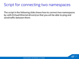 67
TRANSFORMING NETWORKING & STORAGE
The script in the following slide shows how to connect two namespaces
by veth (Virtual Ethernet drivers) so that you will be able to ping and
send traffic between them:
Script for connecting two namespaces
 