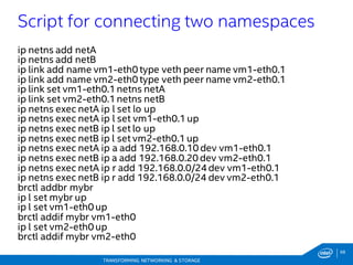 68
TRANSFORMING NETWORKING & STORAGE
ip netns add netA
ip netns add netB
ip link add name vm1-eth0type veth peer name vm1-eth0.1
ip link add name vm2-eth0type veth peer name vm2-eth0.1
ip link set vm1-eth0.1netns netA
ip link set vm2-eth0.1netns netB
ip netns exec netA ip l set lo up
ip netns exec netA ip l set vm1-eth0.1up
ip netns exec netB ip l set lo up
ip netns exec netB ip l set vm2-eth0.1up
ip netns exec netA ip a add 192.168.0.10 dev vm1-eth0.1
ip netns exec netB ip a add 192.168.0.20 dev vm2-eth0.1
ip netns exec netA ip r add 192.168.0.0/24dev vm1-eth0.1
ip netns exec netB ip r add 192.168.0.0/24 dev vm2-eth0.1
brctl addbr mybr
ip l set mybr up
ip l set vm1-eth0up
brctl addif mybr vm1-eth0
ip l set vm2-eth0up
brctl addif mybr vm2-eth0
Script for connecting two namespaces
 