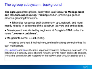 The cgroup (control groups) subsystem is a Resource Management
and ResourceAccounting/Tracking solution, providing a generic
process-grouping framework.
● It handles resources such as memory, cpu, network, and more;
mostly needed in both ends of the spectrum (servers and embedded).
● Development was started by engineers at Google in 2006 under the
name "process containers”.
● Merged into kernel 2.6.24 (2008).
● cgroup core has 3 maintainers, and each cgroup controller has its
own maintainers.
cpu, memory and io are the most important resources that cgroup deals with. For
networking, it's mostly about allowing network layer to match packets to cgroups.
The actual control part still happens on the network side through iptables and tc.
The cgroup subsystem: background
 