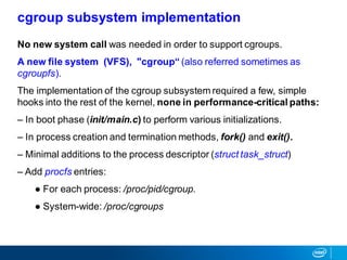 No new system call was needed in order to support cgroups.
A new file system (VFS), "cgroup“ (also referred sometimes as
cgroupfs).
The implementation of the cgroup subsystem required a few, simple
hooks into the rest of the kernel, none in performance-critical paths:
– In boot phase (init/main.c) to perform various initializations.
– In process creation and termination methods, fork() and exit().
– Minimal additions to the process descriptor (struct task_struct)
– Add procfs entries:
● For each process: /proc/pid/cgroup.
● System-wide: /proc/cgroups
cgroup subsystem implementation
 
