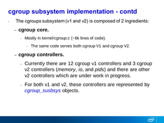• The cgroups subsystem (v1 and v2) is composed of 2 ingredients:
– cgroup core.
• Mostly in kernel/cgroup.c (~6k lines of code).
• The same code serves both cgroup V1 and cgroup V2.
– cgroup controllers.
• Currently there are 12 cgroup v1 controllers and 3 cgroup
v2 controllers (memory, io, and pids) and there are other
v2 controllers which are under work in progress.
• For both v1 and v2, these controllers are represented by
cgroup_susbsys objects.
cgroup subsystem implementation - contd
 
