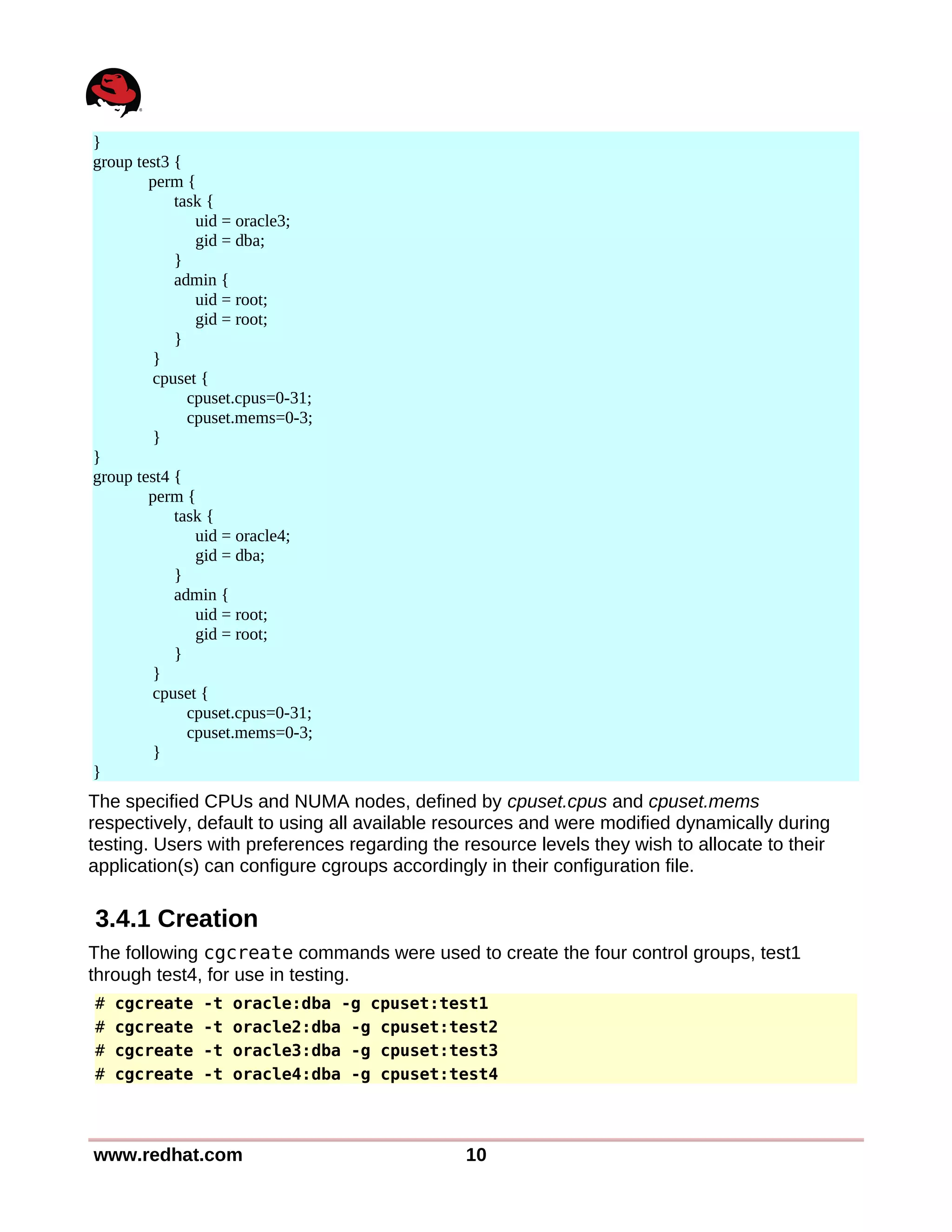 }
group test3 {
perm {
task {
uid = oracle3;
gid = dba;
}
admin {
uid = root;
gid = root;
}
}
cpuset {
cpuset.cpus=0-31;
cpuset.mems=0-3;
}
}
group test4 {
perm {
task {
uid = oracle4;
gid = dba;
}
admin {
uid = root;
gid = root;
}
}
cpuset {
cpuset.cpus=0-31;
cpuset.mems=0-3;
}
}
The specified CPUs and NUMA nodes, defined by cpuset.cpus and cpuset.mems
respectively, default to using all available resources and were modified dynamically during
testing. Users with preferences regarding the resource levels they wish to allocate to their
application(s) can configure cgroups accordingly in their configuration file.
3.4.1 Creation
The following cgcreate commands were used to create the four control groups, test1
through test4, for use in testing.
# cgcreate -t oracle:dba -g cpuset:test1
# cgcreate -t oracle2:dba -g cpuset:test2
# cgcreate -t oracle3:dba -g cpuset:test3
# cgcreate -t oracle4:dba -g cpuset:test4
www.redhat.com 10
 