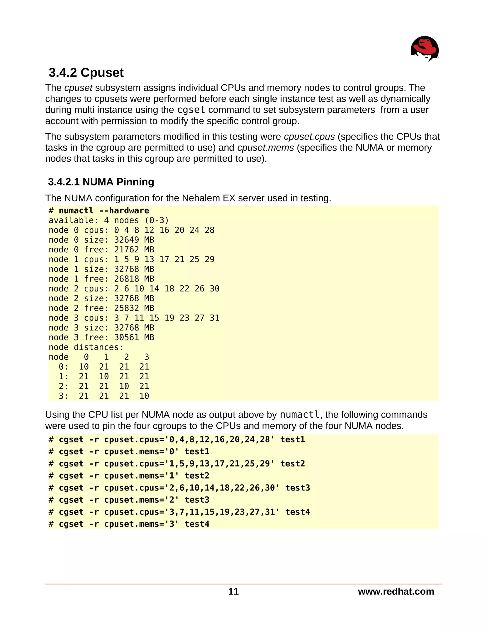 3.4.2 Cpuset
The cpuset subsystem assigns individual CPUs and memory nodes to control groups. The
changes to cpusets were performed before each single instance test as well as dynamically
during multi instance using the cgset command to set subsystem parameters from a user
account with permission to modify the specific control group.
The subsystem parameters modified in this testing were cpuset.cpus (specifies the CPUs that
tasks in the cgroup are permitted to use) and cpuset.mems (specifies the NUMA or memory
nodes that tasks in this cgroup are permitted to use).
3.4.2.1 NUMA Pinning
The NUMA configuration for the Nehalem EX server used in testing.
# numactl --hardware
available: 4 nodes (0-3)
node 0 cpus: 0 4 8 12 16 20 24 28
node 0 size: 32649 MB
node 0 free: 21762 MB
node 1 cpus: 1 5 9 13 17 21 25 29
node 1 size: 32768 MB
node 1 free: 26818 MB
node 2 cpus: 2 6 10 14 18 22 26 30
node 2 size: 32768 MB
node 2 free: 25832 MB
node 3 cpus: 3 7 11 15 19 23 27 31
node 3 size: 32768 MB
node 3 free: 30561 MB
node distances:
node 0 1 2 3
0: 10 21 21 21
1: 21 10 21 21
2: 21 21 10 21
3: 21 21 21 10
Using the CPU list per NUMA node as output above by numactl, the following commands
were used to pin the four cgroups to the CPUs and memory of the four NUMA nodes.
# cgset -r cpuset.cpus='0,4,8,12,16,20,24,28' test1
# cgset -r cpuset.mems='0' test1
# cgset -r cpuset.cpus='1,5,9,13,17,21,25,29' test2
# cgset -r cpuset.mems='1' test2
# cgset -r cpuset.cpus='2,6,10,14,18,22,26,30' test3
# cgset -r cpuset.mems='2' test3
# cgset -r cpuset.cpus='3,7,11,15,19,23,27,31' test4
# cgset -r cpuset.mems='3' test4
11 www.redhat.com
 