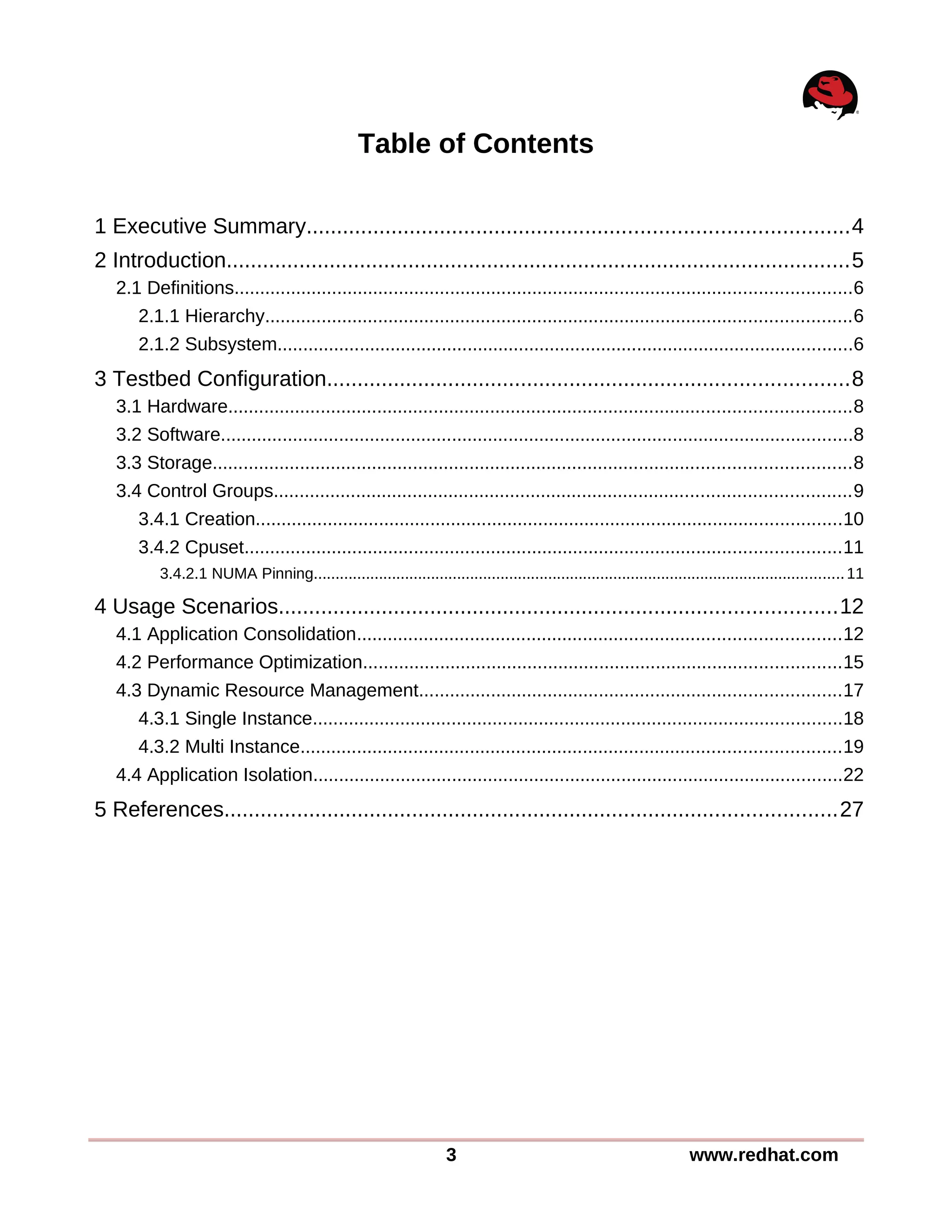 Table of Contents
1 Executive Summary.........................................................................................4
2 Introduction.......................................................................................................5
2.1 Definitions........................................................................................................................6
2.1.1 Hierarchy..................................................................................................................6
2.1.2 Subsystem................................................................................................................6
3 Testbed Configuration......................................................................................8
3.1 Hardware.........................................................................................................................8
3.2 Software...........................................................................................................................8
3.3 Storage............................................................................................................................8
3.4 Control Groups................................................................................................................9
3.4.1 Creation..................................................................................................................10
3.4.2 Cpuset....................................................................................................................11
3.4.2.1 NUMA Pinning..........................................................................................................................11
4 Usage Scenarios............................................................................................12
4.1 Application Consolidation..............................................................................................12
4.2 Performance Optimization.............................................................................................15
4.3 Dynamic Resource Management..................................................................................17
4.3.1 Single Instance.......................................................................................................18
4.3.2 Multi Instance.........................................................................................................19
4.4 Application Isolation.......................................................................................................22
5 References.....................................................................................................27
3 www.redhat.com
 