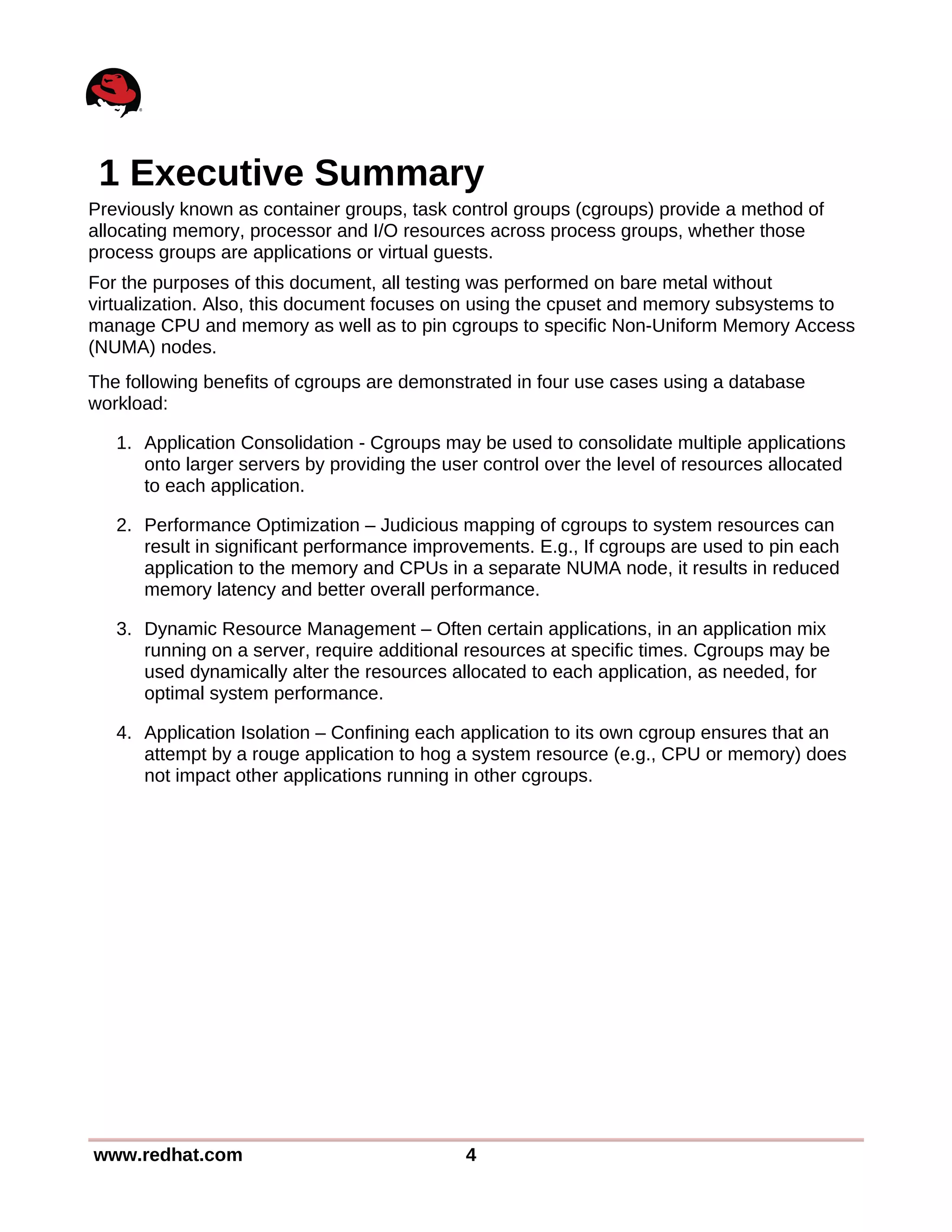 1 Executive Summary
Previously known as container groups, task control groups (cgroups) provide a method of
allocating memory, processor and I/O resources across process groups, whether those
process groups are applications or virtual guests.
For the purposes of this document, all testing was performed on bare metal without
virtualization. Also, this document focuses on using the cpuset and memory subsystems to
manage CPU and memory as well as to pin cgroups to specific Non-Uniform Memory Access
(NUMA) nodes.
The following benefits of cgroups are demonstrated in four use cases using a database
workload:
1. Application Consolidation - Cgroups may be used to consolidate multiple applications
onto larger servers by providing the user control over the level of resources allocated
to each application.
2. Performance Optimization – Judicious mapping of cgroups to system resources can
result in significant performance improvements. E.g., If cgroups are used to pin each
application to the memory and CPUs in a separate NUMA node, it results in reduced
memory latency and better overall performance.
3. Dynamic Resource Management – Often certain applications, in an application mix
running on a server, require additional resources at specific times. Cgroups may be
used dynamically alter the resources allocated to each application, as needed, for
optimal system performance.
4. Application Isolation – Confining each application to its own cgroup ensures that an
attempt by a rouge application to hog a system resource (e.g., CPU or memory) does
not impact other applications running in other cgroups.
www.redhat.com 4
 