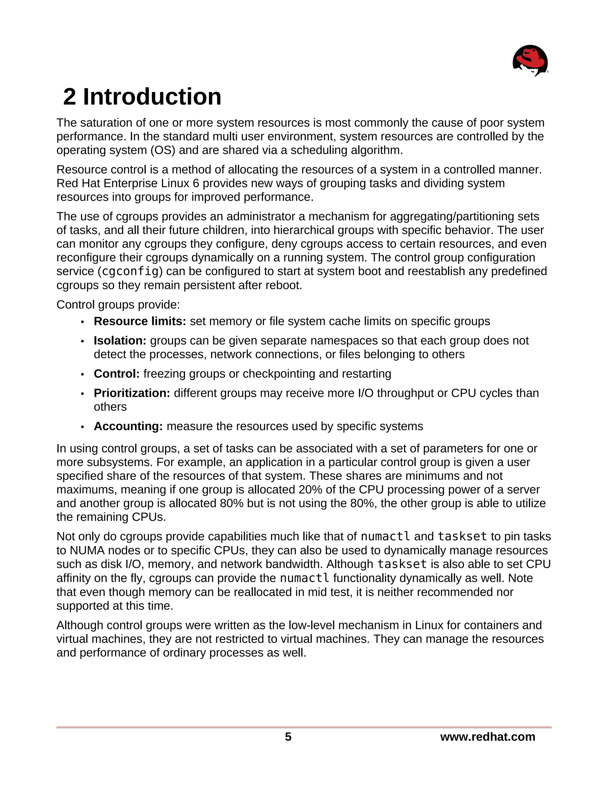 2 Introduction
The saturation of one or more system resources is most commonly the cause of poor system
performance. In the standard multi user environment, system resources are controlled by the
operating system (OS) and are shared via a scheduling algorithm.
Resource control is a method of allocating the resources of a system in a controlled manner.
Red Hat Enterprise Linux 6 provides new ways of grouping tasks and dividing system
resources into groups for improved performance.
The use of cgroups provides an administrator a mechanism for aggregating/partitioning sets
of tasks, and all their future children, into hierarchical groups with specific behavior. The user
can monitor any cgroups they configure, deny cgroups access to certain resources, and even
reconfigure their cgroups dynamically on a running system. The control group configuration
service (cgconfig) can be configured to start at system boot and reestablish any predefined
cgroups so they remain persistent after reboot.
Control groups provide:
• Resource limits: set memory or file system cache limits on specific groups
• Isolation: groups can be given separate namespaces so that each group does not
detect the processes, network connections, or files belonging to others
• Control: freezing groups or checkpointing and restarting
• Prioritization: different groups may receive more I/O throughput or CPU cycles than
others
• Accounting: measure the resources used by specific systems
In using control groups, a set of tasks can be associated with a set of parameters for one or
more subsystems. For example, an application in a particular control group is given a user
specified share of the resources of that system. These shares are minimums and not
maximums, meaning if one group is allocated 20% of the CPU processing power of a server
and another group is allocated 80% but is not using the 80%, the other group is able to utilize
the remaining CPUs.
Not only do cgroups provide capabilities much like that of numactl and taskset to pin tasks
to NUMA nodes or to specific CPUs, they can also be used to dynamically manage resources
such as disk I/O, memory, and network bandwidth. Although taskset is also able to set CPU
affinity on the fly, cgroups can provide the numactl functionality dynamically as well. Note
that even though memory can be reallocated in mid test, it is neither recommended nor
supported at this time.
Although control groups were written as the low-level mechanism in Linux for containers and
virtual machines, they are not restricted to virtual machines. They can manage the resources
and performance of ordinary processes as well.
5 www.redhat.com
 