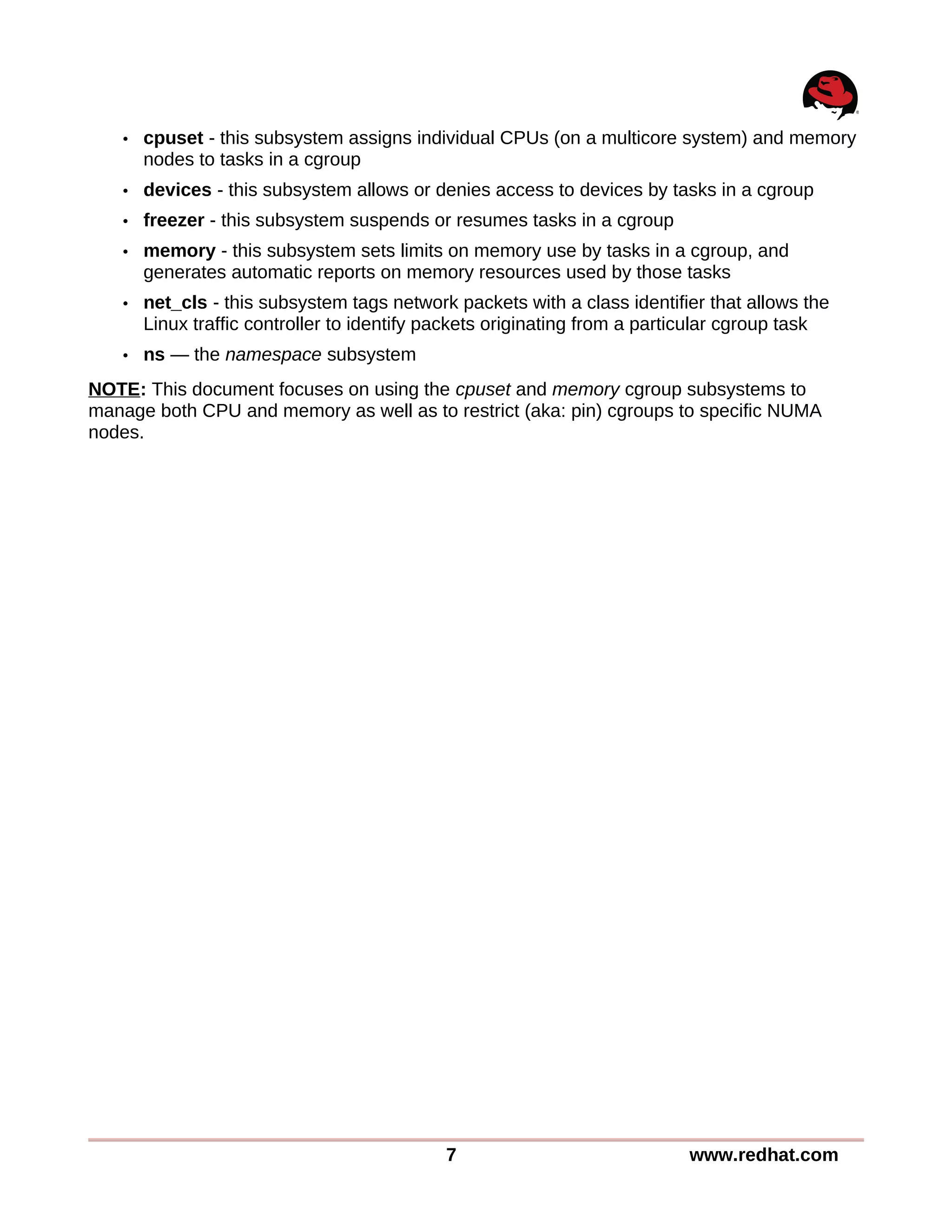• cpuset - this subsystem assigns individual CPUs (on a multicore system) and memory
nodes to tasks in a cgroup
• devices - this subsystem allows or denies access to devices by tasks in a cgroup
• freezer - this subsystem suspends or resumes tasks in a cgroup
• memory - this subsystem sets limits on memory use by tasks in a cgroup, and
generates automatic reports on memory resources used by those tasks
• net_cls - this subsystem tags network packets with a class identifier that allows the
Linux traffic controller to identify packets originating from a particular cgroup task
• ns — the namespace subsystem
NOTE: This document focuses on using the cpuset and memory cgroup subsystems to
manage both CPU and memory as well as to restrict (aka: pin) cgroups to specific NUMA
nodes.
7 www.redhat.com
 