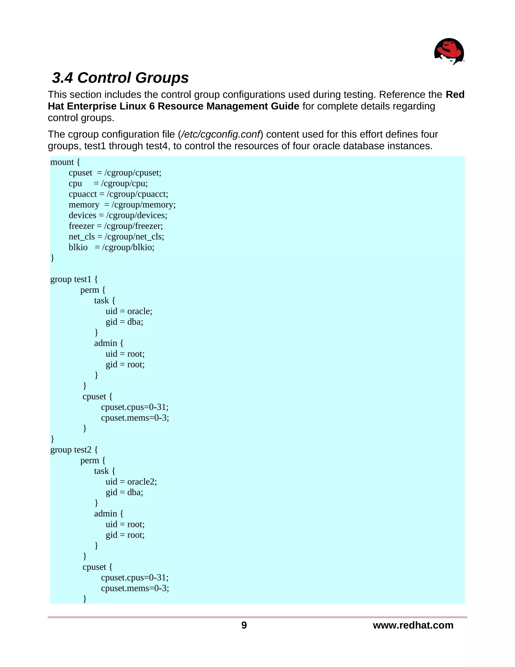 3.4 Control Groups
This section includes the control group configurations used during testing. Reference the Red
Hat Enterprise Linux 6 Resource Management Guide for complete details regarding
control groups.
The cgroup configuration file (/etc/cgconfig.conf) content used for this effort defines four
groups, test1 through test4, to control the resources of four oracle database instances.
mount {
cpuset = /cgroup/cpuset;
cpu = /cgroup/cpu;
cpuacct = /cgroup/cpuacct;
memory = /cgroup/memory;
devices = /cgroup/devices;
freezer = /cgroup/freezer;
net_cls = /cgroup/net_cls;
blkio = /cgroup/blkio;
}
group test1 {
perm {
task {
uid = oracle;
gid = dba;
}
admin {
uid = root;
gid = root;
}
}
cpuset {
cpuset.cpus=0-31;
cpuset.mems=0-3;
}
}
group test2 {
perm {
task {
uid = oracle2;
gid = dba;
}
admin {
uid = root;
gid = root;
}
}
cpuset {
cpuset.cpus=0-31;
cpuset.mems=0-3;
}
9 www.redhat.com
 