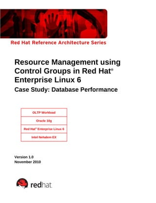 Resource Management using
Control Groups in Red Hat®
Enterprise Linux 6
Case Study: Database Performance
OLTP Workload
Oracle 10g
Red Hat®
Enterprise Linux 6
Intel Nehalem EX
Version 1.0
November 2010
 