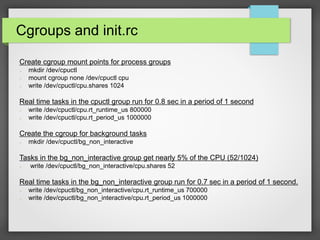 Cgroups and init.rc
Create cgroup mount points for process groups
➢ mkdir /dev/cpuctl
➢ mount cgroup none /dev/cpuctl cpu
➢ write /dev/cpuctl/cpu.shares 1024
Real time tasks in the cpuctl group run for 0.8 sec in a period of 1 second
➢ write /dev/cpuctl/cpu.rt_runtime_us 800000
➢ write /dev/cpuctl/cpu.rt_period_us 1000000
Create the cgroup for background tasks
➢ mkdir /dev/cpuctl/bg_non_interactive
Tasks in the bg_non_interactive group get nearly 5% of the CPU (52/1024)
➢ write /dev/cpuctl/bg_non_interactive/cpu.shares 52
Real time tasks in the bg_non_interactive group run for 0.7 sec in a period of 1 second.
➢ write /dev/cpuctl/bg_non_interactive/cpu.rt_runtime_us 700000
➢ write /dev/cpuctl/bg_non_interactive/cpu.rt_period_us 1000000
 