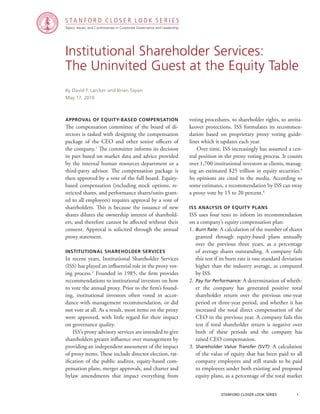 stanford closer look series		 1
Institutional Shareholder Services:
The Uninvited Guest at the Equity Table
Approval of Equity-Based Compensation
The compensation committee of the board of di-
rectors is tasked with designing the compensation
package of the CEO and other senior officers of
the company.1
The committee informs its decision
in part based on market data and advice provided
by the internal human resources department or a
third-party advisor. The compensation package is
then approved by a vote of the full board. Equity-
based compensation (including stock options, re-
stricted shares, and performance shares/units grant-
ed to all employees) requires approval by a vote of
shareholders. This is because the issuance of new
shares dilutes the ownership interest of sharehold-
ers, and therefore cannot be affected without their
consent. Approval is solicited through the annual
proxy statement.
institutional shareholder services
In recent years, Institutional Shareholder Services
(ISS) has played an influential role in the proxy vot-
ing process.2
Founded in 1985, the firm provides
recommendations to institutional investors on how
to vote the annual proxy. Prior to the firm’s found-
ing, institutional investors often voted in accor-
dance with management recommendation, or did
not vote at all. As a result, most items on the proxy
were approved, with little regard for their impact
on governance quality.
	 ISS’s proxy advisory services are intended to give
shareholders greater influence over management by
providing an independent assessment of the impact
of proxy items. These include director election, rat-
ification of the public auditor, equity-based com-
pensation plans, merger approvals, and charter and
bylaw amendments that impact everything from
By David F. Larcker and Brian Tayan
May 17, 2010
voting procedures, to shareholder rights, to antita-
keover protections. ISS formulates its recommen-
dation based on proprietary proxy voting guide-
lines which it updates each year.
	 Over time, ISS increasingly has assumed a cen-
tral position in the proxy voting process. It counts
over 1,700 institutional investors as clients, manag-
ing an estimated $25 trillion in equity securities.3
Its opinions are cited in the media. According to
some estimates, a recommendation by ISS can sway
a proxy vote by 15 to 20 percent.4
iss Analysis of Equity Plans
ISS uses four tests to inform its recommendation
on a company’s equity compensation plan:
1.	Burn Rate: A calculation of the number of shares
granted through equity-based plans annually
over the previous three years, as a percentage
of average shares outstanding. A company fails
this test if its burn rate is one standard deviation
higher than the industry average, as computed
by ISS.
2.	Pay for Performance: A determination of wheth-
er the company has generated positive total
shareholder return over the previous one-year
period or three-year period, and whether it has
increased the total direct compensation of the
CEO in the previous year. A company fails this
test if total shareholder return is negative over
both of these periods and the company has
raised CEO compensation.
3.	Shareholder Value Transfer (SVT): A calculation
of the value of equity that has been paid to all
company employees and still stands to be paid
to employees under both existing and proposed
equity plans, as a percentage of the total market
Topics, Issues, and Controversies in Corporate Governance and Leadership
S T A N F O R D C L O S E R L O O K S E R I E S
 