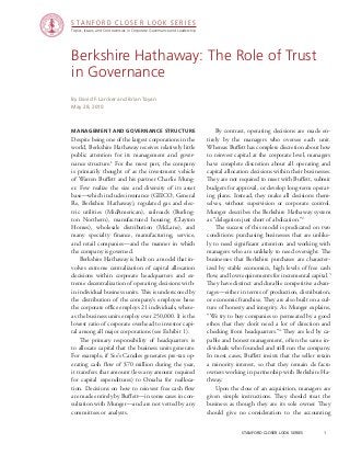 stanford closer look series		 1
Berkshire Hathaway: The Role of Trust
in Governance
management and Governance Structure
Despite being one of the largest corporations in the
world, Berkshire Hathaway receives relatively little
public attention for its management and gover-
nance structure.1
For the most part, the company
is primarily thought of as the investment vehicle
of Warren Buffett and his partner Charlie Mung-
er. Few realize the size and diversity of its asset
base—which includes insurance (GEICO, General
Re, Berkshire Hathaway), regulated gas and elec-
tric utilities (MidAmerican), railroads (Burling-
ton Northern), manufactured housing (Clayton
Homes), wholesale distribution (McLane), and
many specialty finance, manufacturing, service,
and retail companies—and the manner in which
the company is governed.
	 Berkshire Hathaway is built on a model that in-
volves extreme centralization of capital allocation
decisions within corporate headquarters and ex-
treme decentralization of operating decisions with-
in individual business units. This is underscored by
the distribution of the company’s employee base:
the corporate office employs 21 individuals, where-
as the business units employ over 250,000. It is the
lowest ratio of corporate overhead to investor capi-
tal among all major corporations (see Exhibit 1).
	 The primary responsibility of headquarters is
to allocate capital that the business units generate.
For example, if See’s Candies generates pre-tax op-
erating cash flow of $70 million during the year,
it transfers that amount (less any amount required
for capital expenditures) to Omaha for realloca-
tion. Decisions on how to reinvest free cash flow
are made entirely by Buffett—in some cases in con-
sultation with Munger—and are not vetted by any
committees or analysts.
By David F. Larcker and Brian Tayan
May 28, 2010
	 By contrast, operating decisions are made en-
tirely by the managers who oversee each unit.
Whereas Buffett has complete discretion about how
to reinvest capital at the corporate level, managers
have complete discretion about all operating and
capital allocation decisions within their businesses.
They are not required to meet with Buffett, submit
budgets for approval, or develop long-term operat-
ing plans. Instead, they make all decisions them-
selves, without supervision or corporate control.
Munger describes the Berkshire Hathaway system
as “delegation just short of abdication.”2
	 The success of this model is predicated on two
conditions: purchasing businesses that are unlike-
ly to need significant attention and working with
managers who are unlikely to need oversight. The
businesses that Berkshire purchases are character-
ized by stable economics, high levels of free cash
flow, and low requirements for incremental capital.3
They have distinct and durable competitive advan-
tages—either in terms of production, distribution,
or economic franchise. They are also built on a cul-
ture of honesty and integrity. As Munger explains,
“We try to buy companies so permeated by a good
ethos that they don’t need a lot of direction and
checking from headquarters.”4
They are led by ca-
pable and honest management, often the same in-
dividuals who founded and still run the company.
In most cases, Buffett insists that the seller retain
a minority interest, so that they remain de facto
owners working in partnership with Berkshire Ha-
thway.
	 Upon the close of an acquisition, managers are
given simple instructions. They should treat the
business as though they are its sole owner. They
should give no consideration to the accounting
Topics, Issues, and Controversies in Corporate Governance and Leadership
S T A N F O R D C L O S E R L O O K S E R I E S
 