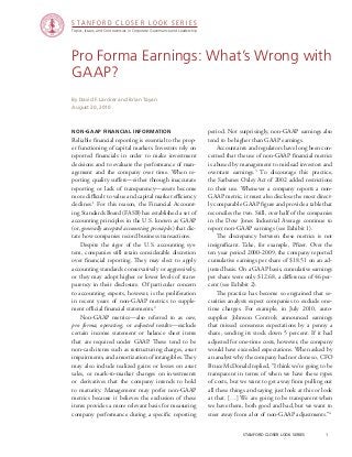 stanford closer look series		 1
Pro Forma Earnings: What’s Wrong with
GAAP?
Non-GAAP Financial Information
Reliable financial reporting is essential to the prop-
er functioning of capital markets. Investors rely on
reported financials in order to make investment
decisions and to evaluate the performance of man-
agement and the company over time. When re-
porting quality suffers—either through inaccurate
reporting or lack of transparency—assets become
more difficult to value and capital market efficiency
declines.1
For this reason, the Financial Account-
ing Standards Board (FASB) has established a set of
accounting principles in the U.S. known as GAAP
(or, generally accepted accounting principles) that dic-
tate how companies record business transactions.
	 Despite the rigor of the U.S. accounting sys-
tem, companies still retain considerable discretion
over financial reporting. They may elect to apply
accounting standards conservatively or aggressively,
or they may adopt higher or lower levels of trans-
parency in their disclosure. Of particular concern
to accounting experts, however, is the proliferation
in recent years of non-GAAP metrics to supple-
ment official financial statements.2
	 Non-GAAP metrics—also referred to as core,
pro forma, operating, or adjusted results—exclude
certain income statement or balance sheet items
that are required under GAAP. These tend to be
non-cash items such as restructuring charges, asset
impairments, and amortization of intangibles. They
may also include realized gains or losses on asset
sales, or mark-to-market changes on investments
or derivatives that the company intends to hold
to maturity. Management may prefer non-GAAP
metrics because it believes the exclusion of these
items provides a more relevant basis for measuring
company performance during a specific reporting
By David F. Larcker and Brian Tayan
August 20, 2010
period. Not surprisingly, non-GAAP earnings also
tend to be higher than GAAP earnings.
	 Accountants and regulators have long been con-
cerned that the use of non-GAAP financial metrics
is abused by management to mislead investors and
overstate earnings.3
To discourage this practice,
the Sarbanes Oxley Act of 2002 added restrictions
to their use. Whenever a company reports a non-
GAAP metric, it must also disclose the most direct-
ly comparable GAAP figure and provide a table that
reconciles the two. Still, over half of the companies
in the Dow Jones Industrial Average continue to
report non-GAAP earnings (see Exhibit 1).
	 The discrepancy between these metrics is not
insignificant. Take, for example, Pfizer. Over the
ten year period 2000-2009, the company reported
cumulative earnings per share of $18.51 on an ad-
justed basis. On a GAAP basis, cumulative earnings
per share were only $12.68, a difference of 46 per-
cent (see Exhibit 2).
	 The practice has become so engrained that se-
curities analysts expect companies to exclude one-
time charges. For example, in July 2010, auto-
supplier Johnson Controls announced earnings
that missed consensus expectations by a penny a
share, sending its stock down 5 percent. If it had
adjusted for one-time costs, however, the company
would have exceeded expectations. When asked by
an analyst why the company had not done so, CFO
Bruce McDonald replied, “I think we’re going to be
transparent in terms of when we have these types
of costs, but we want to get away from pulling out
all these things and saying just look at this or look
at that. […] We are going to be transparent when
we have them, both good and bad, but we want to
steer away from a lot of non-GAAP adjustments.”4
Topics, Issues, and Controversies in Corporate Governance and Leadership
S T A N F O R D C L O S E R L O O K S E R I E S
 