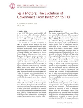 Topics, Issues, and Controversies in Corporate Governance and Leadership
S T A N F O R D C L O S E R L O O K S E R I E S
stanford closer look series		 1
Tesla Motors: The Evolution of
Governance From Inception to IPO
Tesla Motors
In June 2010, Tesla Motors raised over $225 mil-
lion in an initial public offering that valued the
electric car manufacturer at $2 billion. It was the
first time a U.S. automobile company went public
since Ford Motor in 1956.
	 The evolution of Tesla—first incorporated in
2003 by engineers Martin Eberhard and Marc
Tarpenning—in some ways has been unique, given
the nature of its business. Unlike many venture-
backed companies, Tesla requires significant physi-
cal capital and plant and equipment for growth.
Almost all aspects of its operations—from concept
design and development to mass production—are
capital intensive. As a result, Tesla has had to seek
multiple rounds of external financing since its in-
ception. In addition, the company’s operations are
highly complex. The development of an electric car
requires expertise in battery technology, automobile
design, manufacturing design, and supply chain
management. Overseeing this level of complexity
places significant demands on company leadership.
Finally, the company is attempting to disrupt an
established industry in which its competitors have
considerable advantages in terms of size and posi-
tion.
	 And yet like most companies, both private and
public, Tesla has also faced its share of organiza-
tional challenges. Examples include difficulty in the
early years developing a prototype with the desired
technical specifications, production cost overruns,
and unexpected leadership changes among manage-
ment.1
Together, these organizational and business
model factors have had an impact in shaping the
company’s governance structure as it exists today.
By David F. Larcker and Brian Tayan
May 16, 2011
Board of Directors
The size and composition of Tesla’s board of direc-
tors has evolved to reflect the different stages of
growth and changes in it investor base. Between
2004 and 2009, the company raised approximate-
ly $200 million through six funding events. Each
time that the company sought capital, a lead inves-
tor was granted a seat on the board of directors.
For example, in 2004, Elon Musk contributed $6.3
million out of a total $7.5 million Series A funding
event. Concurrent with this investment, Musk as-
sumed chairmanship of the board, where he served
alongside co-founders Eberhard and Tarpenning.
Following Series B, C, and D, the venture capi-
talists who provided financing were added to the
board. In Series E, Daimler AG made a strategic
investment in Tesla, for which it received a direc-
torship. In 2009, to satisfy regulatory requirements
prior to an impending IPO, the company added its
first fully independent director—Brad Buss, chief
financial officer of Cypress Semiconductor. The
company also established formal board commit-
tees for audit, compensation, and nominating and
governance. Prominent Silicon Valley lawyer Larry
Sonsini was added as non-director outside counsel
(see Exhibit 1).
	 Despite these changes, however, influence over
the firm has remained largely with Musk. Musk not
only participated in the company’s first round of
financing but maintained a significant ownership
position by continuing to invest in subsequent
rounds. Even after the company’s IPO in 2010,
which diluted private investors, Musk continued to
hold 36 percent of Tesla’s outstanding stock. Musk
used his control to weigh in on strategic and tech-
nological decisions. He led the company’s financing
 