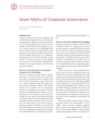 Topics, Issues, and Controversies in Corporate Governance and Leadership
S T A N F O R D C L O S E R L O O K S E R I E S
stanford closer look series		 1
Seven Myths of Corporate Governance
Introduction
Corporate governance has become a popular topic
of discussion among the business community, the
media, regulators, legislators, and the general pub-
lic. This has particularly been the case since the
scandals of 2001-2002 (Enron, WorldCom, Tyco,
etc.) and the financial crisis of 2008-2009 (Bear
Stearns, Lehman, AIG, etc.) exposed self-interested
and in some cases fraudulent behavior that precipi-
tated the collapse of prominent U.S. corporations.
Subsequently, much of the discussion has focused
on how to improve governance systems broadly.
In the process, certain myths have developed that
continue to be accepted, despite a lack of robust
supporting evidence.
Myth #1: The Structure of the Board =
the Quality of the Board
The most commonly accepted myth in corporate
governance is that the structure of the board al-
ways tells you something about the quality of the
board. To this end, governance experts often evalu-
ate a board by placing considerable emphasis on
its prominent observable attributes. These include
features such as whether it has an independent
chairman, a lead director, the number of outside
directors, the independence of its directors, the in-
dependence of its committees, size, diversity, the
number of “busy” directors, and whether the board
is interlocked.1
However, these attributes have been
rigorously studied by researchers and, for the most
part, have been shown to have little bearing on
governance quality (see Exhibit 1).2
Instead, board
quality likely depends on attributes that are less well
examined, including the qualification and engage-
ment of individual directors, boardroom dynamics,
By David F. Larcker and Brian Tayan
June 1, 2011
and the processes by which the board fulfills its du-
ties.
Myth #2: CEOs Are Systematically Overpaid
Another common misconception is that the CEOs
of publicly traded U.S. corporations are system-
atically overpaid. For example, Bebchuk and Fried
have written that, “Flawed compensation arrange-
ments have not been limited to a small number of
‘bad apples’; they have been widespread, persistent,
and systemic.”3
Similarly, Macey has posited that,
“Executive compensation is too high in the U.S.
because the process by which executive compensa-
tion is determined has been corrupted by acquies-
cent, pandering, and otherwise ‘captured’ boards of
directors.”4
	 While it is true that certain individual execu-
tives in the U.S. receive compensation that is un-
merited based on the size and performance of their
company, the compensation awarded to the average
CEO is much more modest than these authors sug-
gest. Based on data from the 4,000 largest publicly
traded companies, the average (median) CEO re-
ceived total compensation of $1.6 million in fiscal
year 2008. This figure includes salary, bonus, the
fair value of equity-related grants, and other ben-
efits and income.5
This does not seem like an un-
conscionable level of compensation for an around-
the-clock job with tremendous responsibility (see
Exhibit 2).
	 The average CEO among the largest 100 cor-
porations received total compensation of $11.4
million. These executives managed companies
with a median market capitalization of $35.6 bil-
lion. It is much more difficult to evaluate whether
compensation packages of this size are appropriate.
 