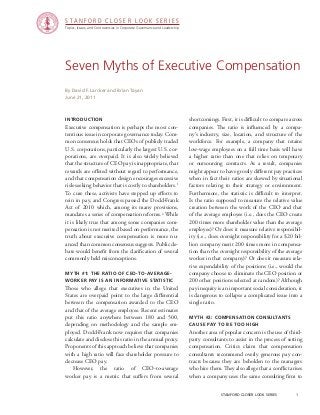 Topics, Issues, and Controversies in Corporate Governance and Leadership
S T A N F O R D C L O S E R L O O K S E R I E S
stanford closer look series		 1
Seven Myths of Executive Compensation
Introduction
Executive compensation is perhaps the most con-
tentious issue in corporate governance today. Com-
mon consensus holds that CEOs of publicly traded
U.S. corporations, particularly the largest U.S. cor-
porations, are overpaid. It is also widely believed
that the structure of CEO pay is inappropriate, that
rewards are offered without regard to performance,
and that compensation design encourages excessive
risk-seeking behavior that is costly to shareholders.1
To cure these, activists have stepped up efforts to
rein in pay, and Congress passed the Dodd-Frank
Act of 2010 which, among its many provisions,
mandates a series of compensation reforms.2
While
it is likely true that among some companies com-
pensation is not merited based on performance, the
truth about executive compensation is more nu-
anced than common consensus suggests. Public de-
bate would benefit from the clarification of several
commonly held misconceptions.
Myth #1: The Ratio of CEO-to-Average-
Worker Pay Is an Informative Statistic
Those who allege that executives in the United
States are overpaid point to the large differential
between the compensation awarded to the CEO
and that of the average employee. Recent estimates
put this ratio anywhere between 180 and 500,
depending on methodology and the sample em-
ployed. Dodd-Frank now requires that companies
calculate and disclose this ratio in the annual proxy.
Proponents of this approach believe that companies
with a high ratio will face shareholder pressure to
decrease CEO pay.
	However, the ratio of CEO-to-average
worker pay is a metric that suffers from several
By David F. Larcker and Brian Tayan
June 21, 2011
shortcomings. First, it is difficult to compare across
companies. The ratio is influenced by a compa-
ny’s industry, size, location, and structure of the
workforce. For example, a company that retains
low-wage employees on a full time basis will have
a higher ratio than one that relies on temporary
or outsourcing contracts. As a result, companies
might appear to have grossly different pay practices
when in fact their ratios are skewed by situational
factors relating to their strategy or environment.
Furthermore, the statistic is difficult to interpret.
Is the ratio supposed to measure the relative value
creation between the work of the CEO and that
of the average employee (i.e., does the CEO create
200 times more shareholder value than the average
employee)? Or does it measure relative responsibil-
ity (i.e., does oversight responsibility for a $20 bil-
lion company merit 200 times more in compensa-
tion than the oversight responsibility of the average
worker in that company)? Or does it measure rela-
tive expendability of the positions (i.e., would the
company choose to eliminate the CEO position or
200 other positions selected at random)? Although
pay inequity is an important social consideration, it
is dangerous to collapse a complicated issue into a
single ratio.
Myth #2: Compensation Consultants
Cause Pay to Be Too High
Another area of popular concern is the use of third-
party consultants to assist in the process of setting
compensation. Critics claim that compensation
consultants recommend overly generous pay con-
tracts because they are beholden to the managers
who hire them. They also allege that a conflict arises
when a company uses the same consulting firm to
 