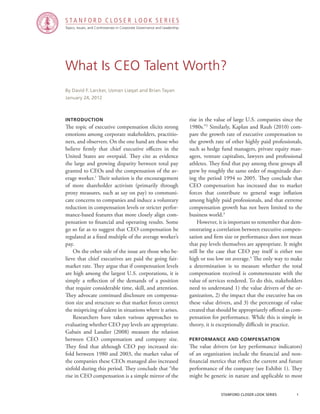 Topics, Issues, and Controversies in Corporate Governance and Leadership
S T A N F O R D C L O S E R L O O K S E R I E S
stanford closer look series		 1
What Is CEO Talent Worth?
Introduction
The topic of executive compensation elicits strong
emotions among corporate stakeholders, practitio-
ners, and observers. On the one hand are those who
believe firmly that chief executive officers in the
United States are overpaid. They cite as evidence
the large and growing disparity between total pay
granted to CEOs and the compensation of the av-
erage worker.1
Their solution is the encouragement
of more shareholder activism (primarily through
proxy measures, such as say on pay) to communi-
cate concerns to companies and induce a voluntary
reduction in compensation levels or stricter perfor-
mance-based features that more closely align com-
pensation to financial and operating results. Some
go so far as to suggest that CEO compensation be
regulated at a fixed multiple of the average worker’s
pay.
	 On the other side of the issue are those who be-
lieve that chief executives are paid the going fair-
market rate. They argue that if compensation levels
are high among the largest U.S. corporations, it is
simply a reflection of the demands of a position
that require considerable time, skill, and attention.
They advocate continued disclosure on compensa-
tion size and structure so that market forces correct
the mispricing of talent in situations where it arises.
	 Researchers have taken various approaches to
evaluating whether CEO pay levels are appropriate.
Gabaix and Landier (2008) measure the relation
between CEO compensation and company size.
They find that although CEO pay increased six-
fold between 1980 and 2003, the market value of
the companies these CEOs managed also increased
sixfold during this period. They conclude that “the
rise in CEO compensation is a simple mirror of the
By David F. Larcker, Usman Liaqat and Brian Tayan
January 24, 2012
rise in the value of large U.S. companies since the
1980s.”2
Similarly, Kaplan and Rauh (2010) com-
pare the growth rate of executive compensation to
the growth rate of other highly paid professionals,
such as hedge fund managers, private equity man-
agers, venture capitalists, lawyers and professional
athletes. They find that pay among these groups all
grew by roughly the same order of magnitude dur-
ing the period 1994 to 2005. They conclude that
CEO compensation has increased due to market
forces that contribute to general wage inflation
among highly paid professionals, and that extreme
compensation growth has not been limited to the
business world.3
	 However, it is important to remember that dem-
onstrating a correlation between executive compen-
sation and firm size or performance does not mean
that pay levels themselves are appropriate. It might
still be the case that CEO pay itself is either too
high or too low on average.4
The only way to make
a determination is to measure whether the total
compensation received is commensurate with the
value of services rendered. To do this, stakeholders
need to understand 1) the value drivers of the or-
ganization, 2) the impact that the executive has on
these value drivers, and 3) the percentage of value
created that should be appropriately offered as com-
pensation for performance. While this is simple in
theory, it is exceptionally difficult in practice.
Performance and Compensation
The value drivers (or key performance indicators)
of an organization include the financial and non-
financial metrics that reflect the current and future
performance of the company (see Exhibit 1). They
might be generic in nature and applicable to most
 