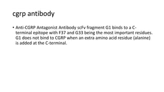 cgrp antibody
• Anti-CGRP Antagonist Antibody scFv fragment G1 binds to a C-
terminal epitope with F37 and G33 being the most important residues.
G1 does not bind to CGRP when an extra amino acid residue (alanine)
is added at the C-terminal.
 