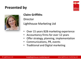 Presented byClaire GriffithsDirector Lighthouse Marketing LtdOver 15 years B2B marketing experienceAccountancy firms for over 12 yearsOffer strategy, planning, implementationCommunications, PR, eventsTraditional and Digital marketing