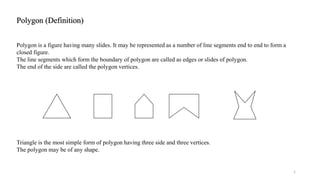 Polygon (Definition)
1
Polygon is a figure having many slides. It may be represented as a number of line segments end to end to form a
closed figure.
The line segments which form the boundary of polygon are called as edges or slides of polygon.
The end of the side are called the polygon vertices.
Triangle is the most simple form of polygon having three side and three vertices.
The polygon may be of any shape.
 
