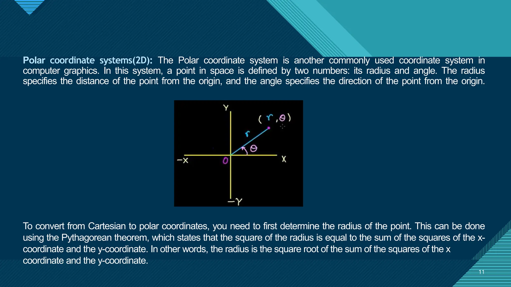 Click to edit Master title style
11
11
Polar coordinate systems(2D): The Polar coordinate system is another commonly used coordinate system in
computer graphics. In this system, a point in space is defined by two numbers: its radius and angle. The radius
specifies the distance of the point from the origin, and the angle specifies the direction of the point from the origin.
To convert from Cartesian to polar coordinates, you need to first determine the radius of the point. This can be done
using the Pythagorean theorem, which states that the square of the radius is equal to the sum of the squares of the x-
coordinate and the y-coordinate. In other words, the radius is the square root of the sum of the squares of the x
coordinate and the y-coordinate.
 
