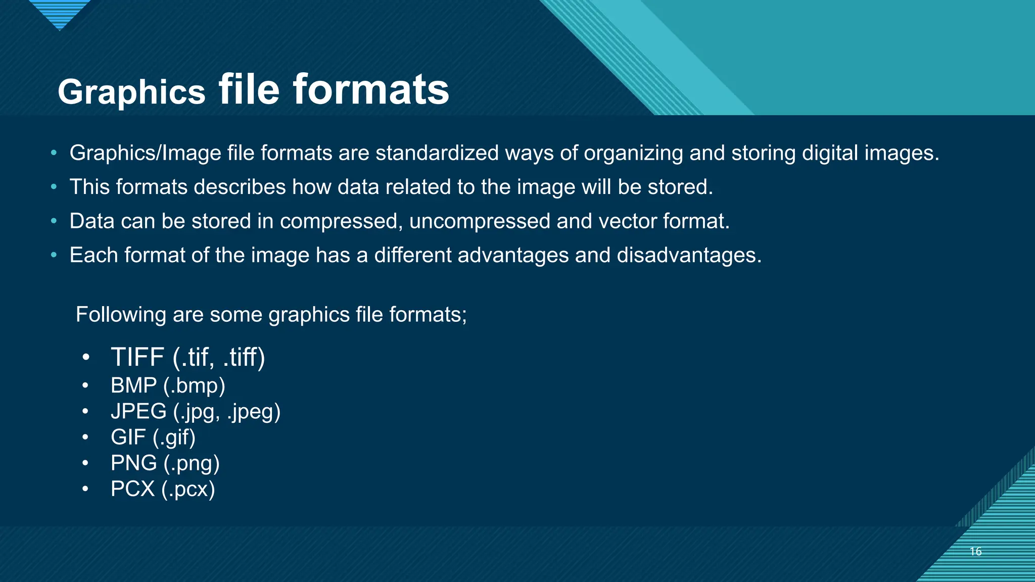 Click to edit Master title style
16
16
• Graphics/Image file formats are standardized ways of organizing and storing digital images.
• This formats describes how data related to the image will be stored.
• Data can be stored in compressed, uncompressed and vector format.
• Each format of the image has a different advantages and disadvantages.
Graphics file formats
• TIFF (.tif, .tiff)
• BMP (.bmp)
• JPEG (.jpg, .jpeg)
• GIF (.gif)
• PNG (.png)
• PCX (.pcx)
Following are some graphics file formats;
 