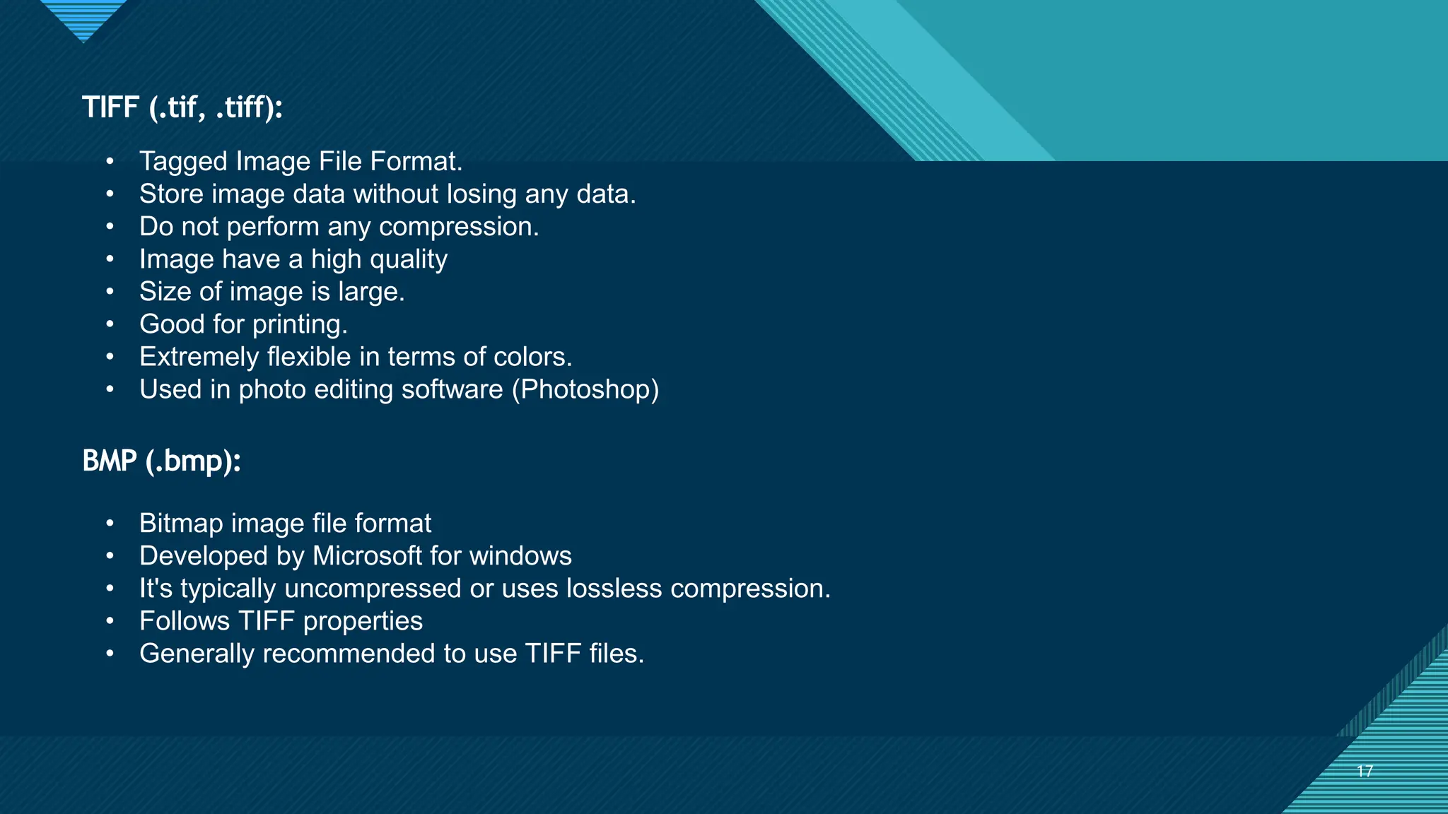 Click to edit Master title style
17
BMP (.bmp):
17
• Tagged Image File Format.
• Store image data without losing any data.
• Do not perform any compression.
• Image have a high quality
• Size of image is large.
• Good for printing.
• Extremely flexible in terms of colors.
• Used in photo editing software (Photoshop)
TIFF (.tif, .tiff):
• Bitmap image file format
• Developed by Microsoft for windows
• It's typically uncompressed or uses lossless compression.
• Follows TIFF properties
• Generally recommended to use TIFF files.
 