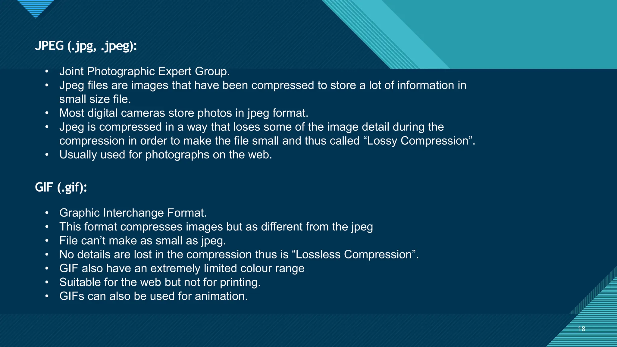 Click to edit Master title style
18
GIF (.gif):
18
• Joint Photographic Expert Group.
• Jpeg files are images that have been compressed to store a lot of information in
small size file.
• Most digital cameras store photos in jpeg format.
• Jpeg is compressed in a way that loses some of the image detail during the
compression in order to make the file small and thus called “Lossy Compression”.
• Usually used for photographs on the web.
JPEG (.jpg, .jpeg):
• Graphic Interchange Format.
• This format compresses images but as different from the jpeg
• File can’t make as small as jpeg.
• No details are lost in the compression thus is “Lossless Compression”.
• GIF also have an extremely limited colour range
• Suitable for the web but not for printing.
• GIFs can also be used for animation.
 