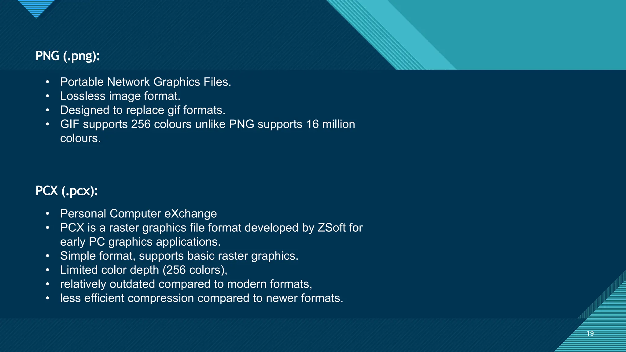 Click to edit Master title style
19
PCX (.pcx):
19
• Portable Network Graphics Files.
• Lossless image format.
• Designed to replace gif formats.
• GIF supports 256 colours unlike PNG supports 16 million
colours.
PNG (.png):
• Personal Computer eXchange
• PCX is a raster graphics file format developed by ZSoft for
early PC graphics applications.
• Simple format, supports basic raster graphics.
• Limited color depth (256 colors),
• relatively outdated compared to modern formats,
• less efficient compression compared to newer formats.
 