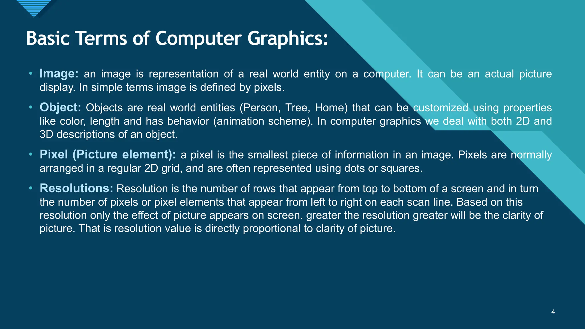 Click to edit Master title style
4
Basic Terms of Computer Graphics:
• Image: an image is representation of a real world entity on a computer. It can be an actual picture
display. In simple terms image is defined by pixels.
• Object: Objects are real world entities (Person, Tree, Home) that can be customized using properties
like color, length and has behavior (animation scheme). In computer graphics we deal with both 2D and
3D descriptions of an object.
• Pixel (Picture element): a pixel is the smallest piece of information in an image. Pixels are normally
arranged in a regular 2D grid, and are often represented using dots or squares.
• Resolutions: Resolution is the number of rows that appear from top to bottom of a screen and in turn
the number of pixels or pixel elements that appear from left to right on each scan line. Based on this
resolution only the effect of picture appears on screen. greater the resolution greater will be the clarity of
picture. That is resolution value is directly proportional to clarity of picture.
4
 