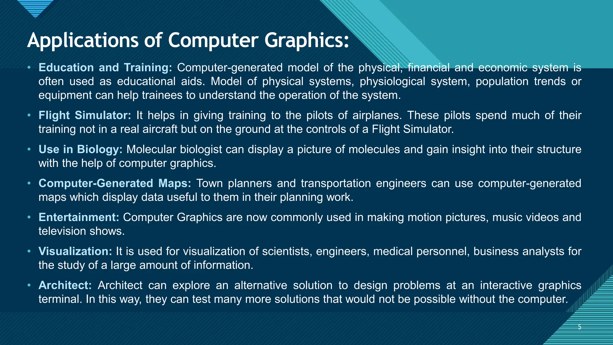 Click to edit Master title style
5
Applications of Computer Graphics:
5
• Education and Training: Computer-generated model of the physical, financial and economic system is
often used as educational aids. Model of physical systems, physiological system, population trends or
equipment can help trainees to understand the operation of the system.
• Flight Simulator: It helps in giving training to the pilots of airplanes. These pilots spend much of their
training not in a real aircraft but on the ground at the controls of a Flight Simulator.
• Use in Biology: Molecular biologist can display a picture of molecules and gain insight into their structure
with the help of computer graphics.
• Computer-Generated Maps: Town planners and transportation engineers can use computer-generated
maps which display data useful to them in their planning work.
• Entertainment: Computer Graphics are now commonly used in making motion pictures, music videos and
television shows.
• Visualization: It is used for visualization of scientists, engineers, medical personnel, business analysts for
the study of a large amount of information.
• Architect: Architect can explore an alternative solution to design problems at an interactive graphics
terminal. In this way, they can test many more solutions that would not be possible without the computer.
 