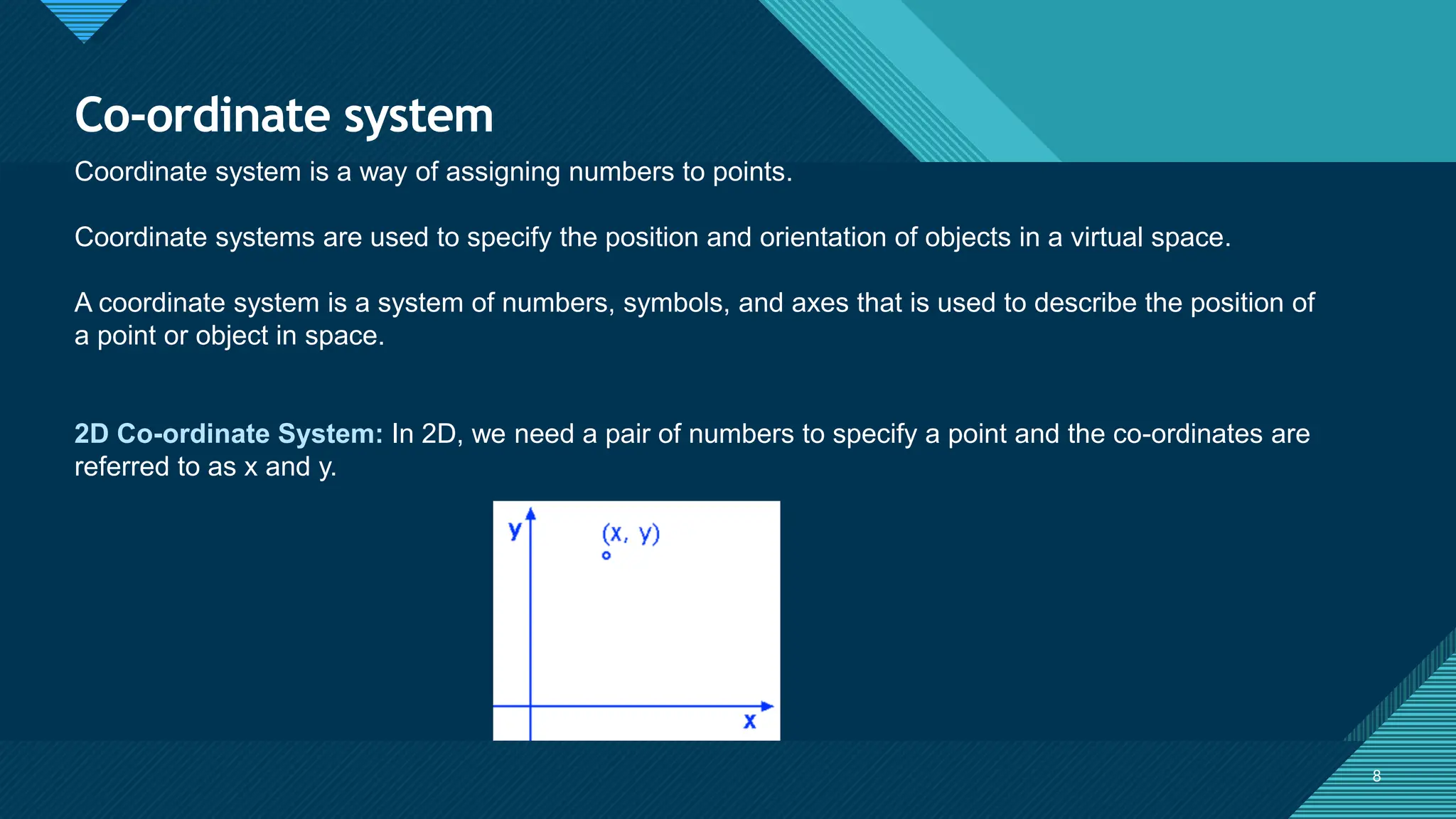 Click to edit Master title style
8 8
Co-ordinate system
Coordinate system is a way of assigning numbers to points.
Coordinate systems are used to specify the position and orientation of objects in a virtual space.
A coordinate system is a system of numbers, symbols, and axes that is used to describe the position of
a point or object in space.
2D Co-ordinate System: In 2D, we need a pair of numbers to specify a point and the co-ordinates are
referred to as x and y.
 