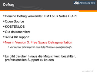 Defrag Domino Defrag verwendet IBM Lotus Notes C API Open Source KOSTENLOS Gut dokumentiert 32/64 Bit support Neu in Version 3: Free Space Defragmentation Verwendet jkdefragcmd.exe (http://kessels.com/jkdefrag/) Es gibt darüber hinaus die Möglichkeit, bezahlten, professionellen Support zu kaufen 