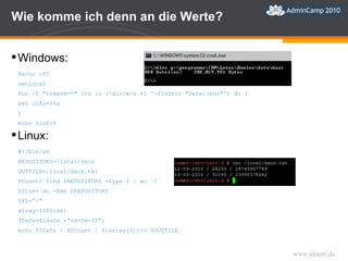 Wie komme ich denn an die Werte? Windows: @echo off  setlocal for /f "tokens=*" %%a in ('dir/w/s %1 ^|findstr "Datei(en)"') do ( set info=%%a ) echo %info% Linux: #!/bin/sh REPOSITORY=/local/daos OUTFILE=/local/daos.txt fCount=`find $REPOSITORY -type f | wc –l` fSize=`du -ksb $REPOSITORY` IFS=”/” array=($fSize) fDate=$(date +”%d-%m-%Y”) echo $fDate / $fCount / ${array[0]}>> $OUTFILE 