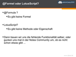 @Formel oder LotusScript?  @Formula ? Es gibt keine Formel LotusScript? Es gibt keine Methode oder Eigenschaft Dann bauen wir uns die fehlende Funktionalität selber, oder gucken uns mal in der Notes Community um, ob es nicht schon etwas gibt ... 