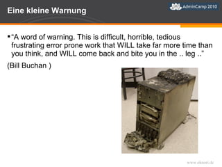 Eine kleine Warnung “ A word of warning. This is difficult, horrible, tedious frustrating error prone work that WILL take far more time than you think, and WILL come back and bite you in the .. leg ..”  (Bill Buchan ) 
