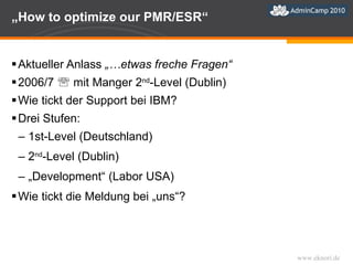 „ How to optimize our PMR/ESR“ Aktueller Anlass  „…etwas freche Fragen“ 2006/7    mit Manger 2 nd -Level (Dublin) Wie tickt der Support bei IBM? Drei Stufen: 1st-Level (Deutschland) 2 nd -Level (Dublin) „ Development“ (Labor USA) Wie tickt die Meldung bei „uns“? 