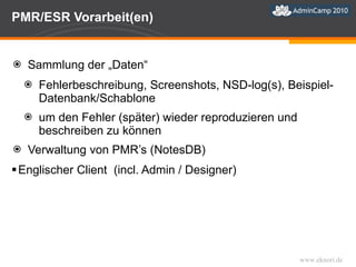 PMR/ESR Vorarbeit(en) Sammlung der „Daten“ Fehlerbeschreibung, Screenshots, NSD-log(s), Beispiel-Datenbank/Schablone um den Fehler (später) wieder reproduzieren und beschreiben zu können Verwaltung von PMR’s (NotesDB) Englischer Client  (incl. Admin / Designer) 