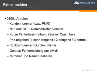 Fehler melden 0800.. Anrufen  Kundennummer (bzw. PMR) Nur kurz OS + Domino/Notes Version Kurze Fehlerbeschreibung (Server Crash bei) Prio angeben (1 sehr dringend / 2 dringend / 3 normal) Rückrufnummer (Durchw) Name Genaue Fehlermeldung per eMail Nummer und Namen notieren 