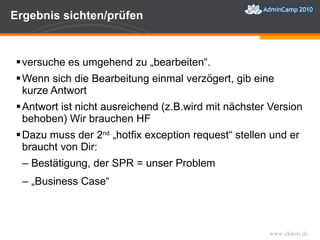 Ergebnis sichten/prüfen versuche es umgehend zu „bearbeiten“. Wenn sich die Bearbeitung einmal verzögert, gib eine kurze Antwort Antwort ist nicht ausreichend (z.B.wird mit nächster Version behoben) Wir brauchen HF Dazu muss der  2 nd   „hotfix exception request“ stellen und er braucht von Dir: Bestätigung, der SPR = unser Problem „ Business Case“  
