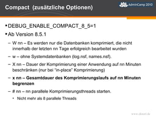 Compact  (zusätzliche Optionen) DEBUG_ENABLE_COMPACT_8_5=1 Ab Version 8.5.1 W nn – Es werden nur die Datenbanken komprimiert, die nicht innerhalb der letzten nn Tage erfolgreich bearbeitet wurden w – ohne Systemdatenbanken (log.nsf, names.nsf). X nn – Dauer der Komprimierung einer Anwendung auf nn Minuten beschränken (nur bei “in-place” Komprimierung) x nn – Gesamtdauer des Komprimierungslaufs auf nn Minuten begrenzen  # nn – nn parallele Komprimierungsthreads starten. Nicht mehr als 8 parallele Threads 