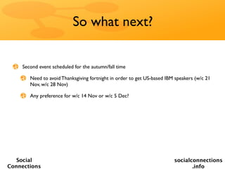So what next?


    Second event scheduled for the autumn/fall time

       Need to avoid Thanksgiving fortnight in order to get US-based IBM speakers (w/c 21
       Nov, w/c 28 Nov)

       Any preference for w/c 14 Nov or w/c 5 Dec?




   Social                                                               socialconnections
Connections                                                                    .info
 