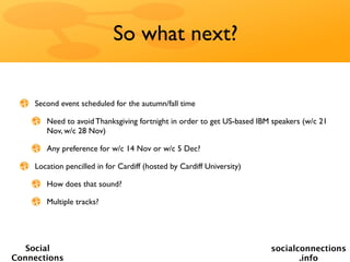 So what next?


    Second event scheduled for the autumn/fall time

       Need to avoid Thanksgiving fortnight in order to get US-based IBM speakers (w/c 21
       Nov, w/c 28 Nov)

       Any preference for w/c 14 Nov or w/c 5 Dec?

    Location pencilled in for Cardiff (hosted by Cardiff University)

       How does that sound?

       Multiple tracks?




   Social                                                               socialconnections
Connections                                                                    .info
 