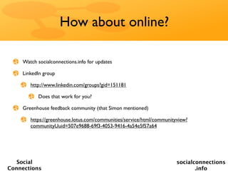 How about online?

    Watch socialconnections.info for updates

    LinkedIn group

       http://www.linkedin.com/groups?gid=151181

          Does that work for you?

    Greenhouse feedback community (that Simon mentioned)

       https://greenhouse.lotus.com/communities/service/html/communityview?
       communityUuid=507e9688-69f3-4053-9416-4a54e5f57a64




   Social                                                             socialconnections
Connections                                                                  .info
 