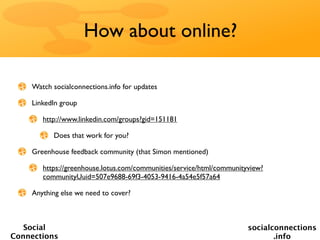How about online?

    Watch socialconnections.info for updates

    LinkedIn group

       http://www.linkedin.com/groups?gid=151181

          Does that work for you?

    Greenhouse feedback community (that Simon mentioned)

       https://greenhouse.lotus.com/communities/service/html/communityview?
       communityUuid=507e9688-69f3-4053-9416-4a54e5f57a64

    Anything else we need to cover?



   Social                                                             socialconnections
Connections                                                                  .info
 