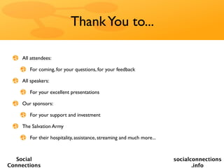Thank You to...

    All attendees:

       For coming, for your questions, for your feedback

    All speakers:

       For your excellent presentations

    Our sponsors:

       For your support and investment

    The Salvation Army

       For their hospitality, assistance, streaming and much more...



   Social                                                              socialconnections
Connections                                                                   .info
 