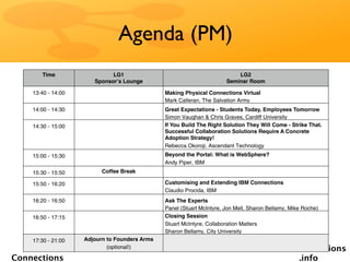 Agenda (PM)
       Time                  LG1                                           LG2
                       Sponsorʼs Lounge                                Seminar Room

    13:40 - 14:00                              Making Physical Connections Virtual
                                               Mark Calleran, The Salvation Army
    14:00 - 14:30                              Great Expectations - Students Today, Employees Tomorrow
                                               Simon Vaughan & Chris Graves, Cardiff University
    14:30 - 15:00                              If You Build The Right Solution They Will Come - Strike That.
                                               Successful Collaboration Solutions Require A Concrete
                                               Adoption Strategy!
                                               Rebecca Okoroji, Ascendant Technology
    15:00 - 15:30                              Beyond the Portal: What is WebSphere?
                                               Andy Piper, IBM
    15:30 - 15:50         Coffee Break

    15:50 - 16:20                              Customising and Extending IBM Connections
                                               Claudio Procida, IBM
    16:20 - 16:50                              Ask The Experts
                                               Panel (Stuart McIntyre, Jon Mell, Sharon Bellamy, Mike Roche)
    16:50 - 17:15                              Closing Session
                                               Stuart McIntyre, Collaboration Matters
                                               Sharon Bellamy, City University
    17:30 - 21:00   Adjourn to Founders Arms
   Social                   (optional!)                                                  socialconnections
Connections                                                                                     .info
 
