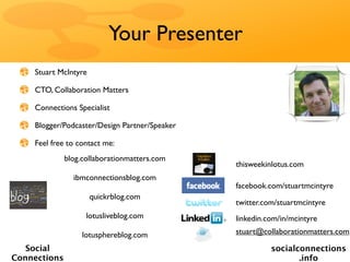Your Presenter
    Stuart McIntyre

    CTO, Collaboration Matters

    Connections Specialist

    Blogger/Podcaster/Design Partner/Speaker

    Feel free to contact me:
              blog.collaborationmatters.com
                                               thisweekinlotus.com
                ibmconnectionsblog.com
                                               facebook.com/stuartmcintyre
                      quickrblog.com
                                               twitter.com/stuartmcintyre
                    lotusliveblog.com          linkedin.com/in/mcintyre

                   lotusphereblog.com          stuart@collaborationmatters.com

   Social                                                socialconnections
Connections                                                     .info
 
